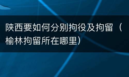 陕西要如何分别拘役及拘留（榆林拘留所在哪里）