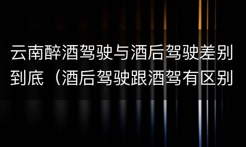云南醉酒驾驶与酒后驾驶差别到底（酒后驾驶跟酒驾有区别吗）