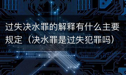 过失决水罪的解释有什么主要规定（决水罪是过失犯罪吗）