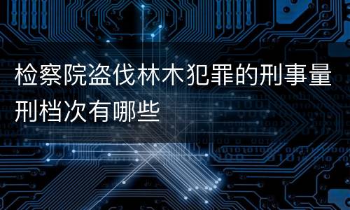 检察院盗伐林木犯罪的刑事量刑档次有哪些