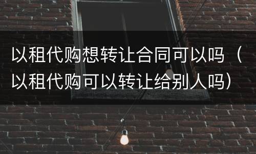 以租代购想转让合同可以吗（以租代购可以转让给别人吗）