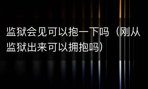 监狱会见可以抱一下吗（刚从监狱出来可以拥抱吗）