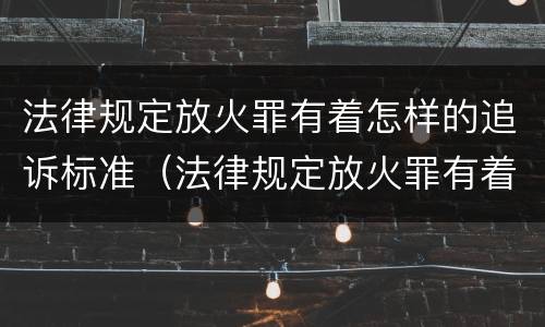 法律规定放火罪有着怎样的追诉标准（法律规定放火罪有着怎样的追诉标准）