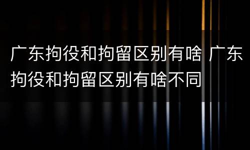 广东拘役和拘留区别有啥 广东拘役和拘留区别有啥不同