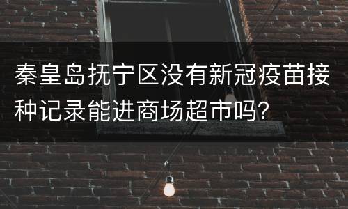 秦皇岛抚宁区没有新冠疫苗接种记录能进商场超市吗？