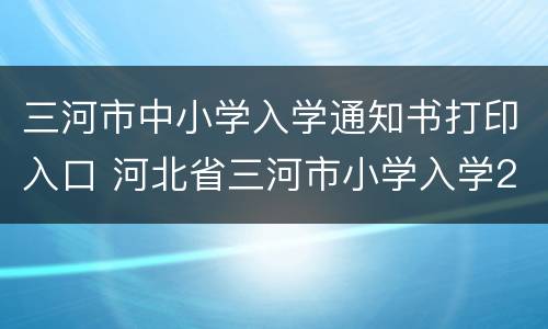 三河市中小学入学通知书打印入口 河北省三河市小学入学2021