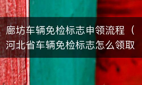廊坊车辆免检标志申领流程（河北省车辆免检标志怎么领取）