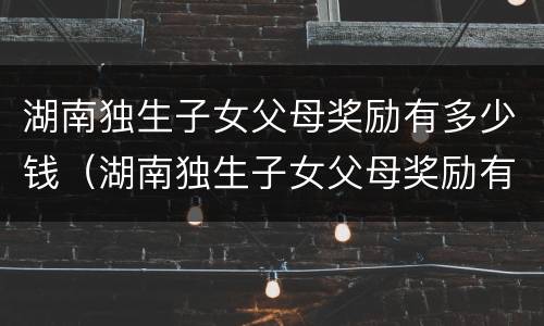 湖南独生子女父母奖励有多少钱（湖南独生子女父母奖励有多少钱啊）
