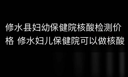 修水县妇幼保健院核酸检测价格 修水妇儿保健院可以做核酸检测吗