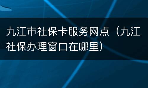 九江市社保卡服务网点（九江社保办理窗口在哪里）