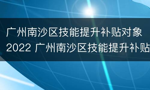 广州南沙区技能提升补贴对象2022 广州南沙区技能提升补贴对象2022年