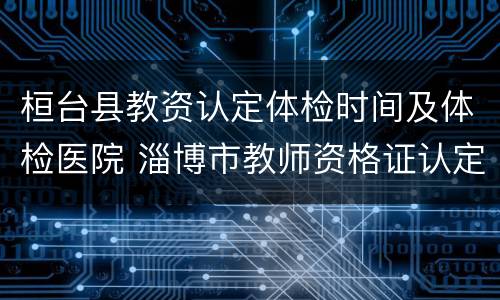 桓台县教资认定体检时间及体检医院 淄博市教师资格证认定体检