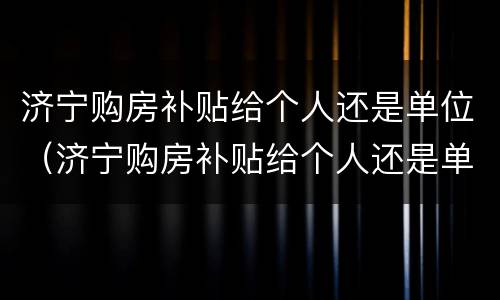 济宁购房补贴给个人还是单位（济宁购房补贴给个人还是单位发放）