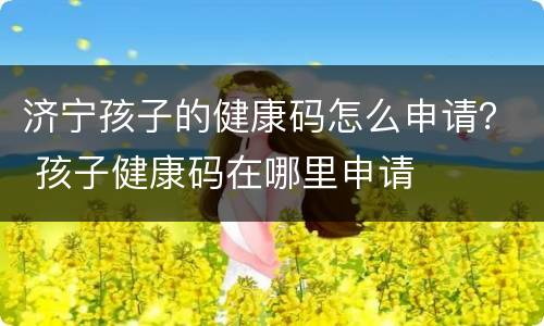 济宁孩子的健康码怎么申请？ 孩子健康码在哪里申请