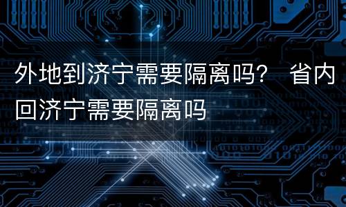 外地到济宁需要隔离吗？ 省内回济宁需要隔离吗