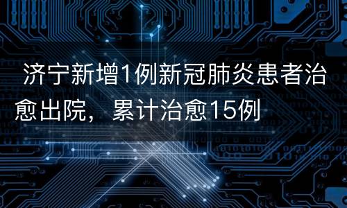  济宁新增1例新冠肺炎患者治愈出院，累计治愈15例