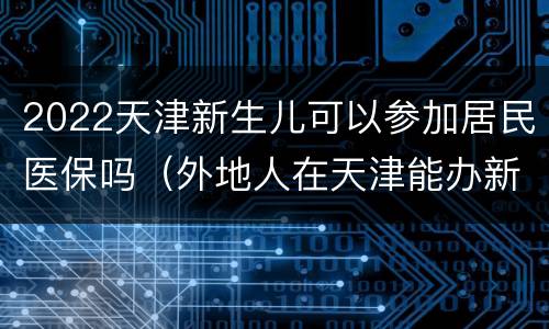 2022天津新生儿可以参加居民医保吗（外地人在天津能办新生儿医保吗）
