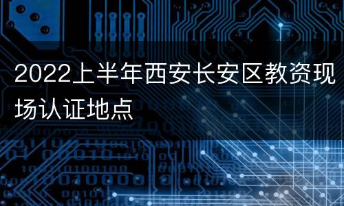 2022上半年西安长安区教资现场认证地点