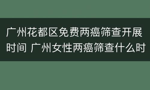 广州花都区免费两癌筛查开展时间 广州女性两癌筛查什么时候开始的