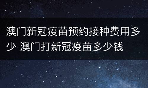 澳门新冠疫苗预约接种费用多少 澳门打新冠疫苗多少钱