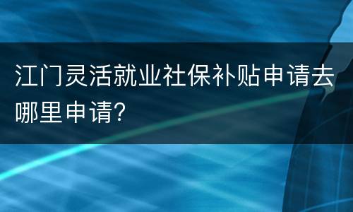 江门灵活就业社保补贴申请去哪里申请?
