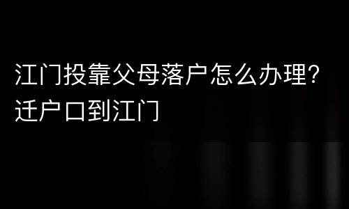 江门投靠父母落户怎么办理? 迁户口到江门