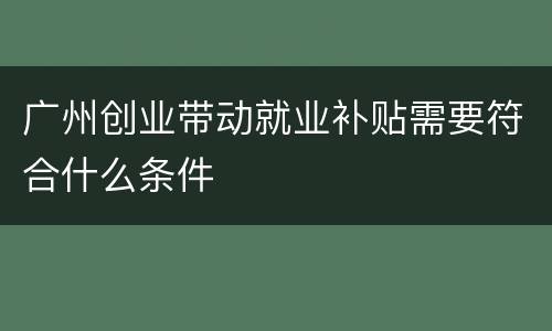 广州创业带动就业补贴需要符合什么条件