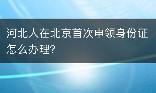 河北人在北京首次申领身份证怎么办理？