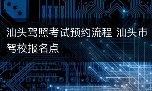 汕头驾照考试预约流程 汕头市驾校报名点