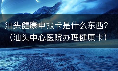 汕头健康申报卡是什么东西？（汕头中心医院办理健康卡）
