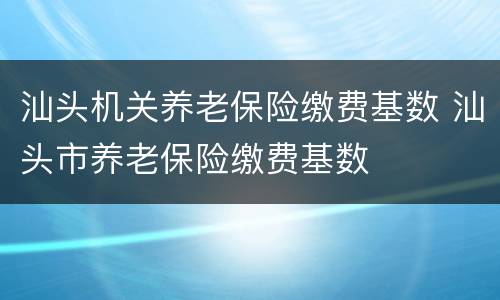 汕头机关养老保险缴费基数 汕头市养老保险缴费基数