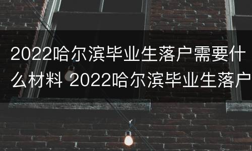 2022哈尔滨毕业生落户需要什么材料 2022哈尔滨毕业生落户需要什么材料和手续