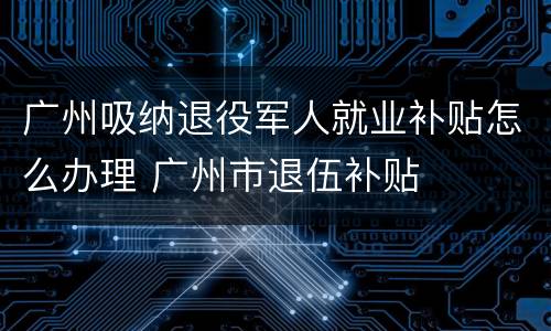 广州吸纳退役军人就业补贴怎么办理 广州市退伍补贴