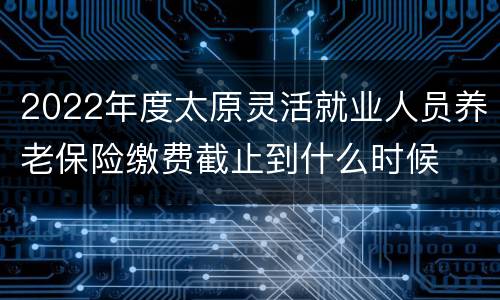 2022年度太原灵活就业人员养老保险缴费截止到什么时候