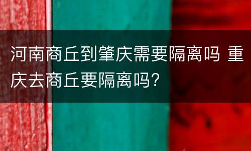 河南商丘到肇庆需要隔离吗 重庆去商丘要隔离吗?