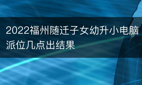 2022福州随迁子女幼升小电脑派位几点出结果