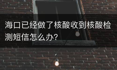 海口已经做了核酸收到核酸检测短信怎么办？