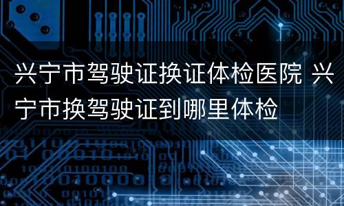 兴宁市驾驶证换证体检医院 兴宁市换驾驶证到哪里体检