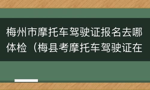 梅州市摩托车驾驶证报名去哪体检（梅县考摩托车驾驶证在哪里报名）