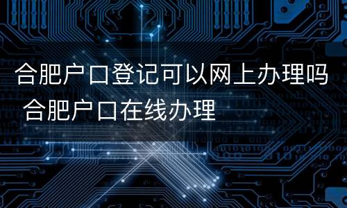 合肥户口登记可以网上办理吗 合肥户口在线办理