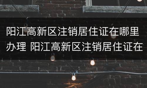 阳江高新区注销居住证在哪里办理 阳江高新区注销居住证在哪里办理的