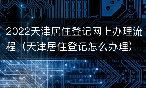 2022天津居住登记网上办理流程（天津居住登记怎么办理）