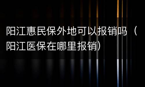 阳江惠民保外地可以报销吗（阳江医保在哪里报销）