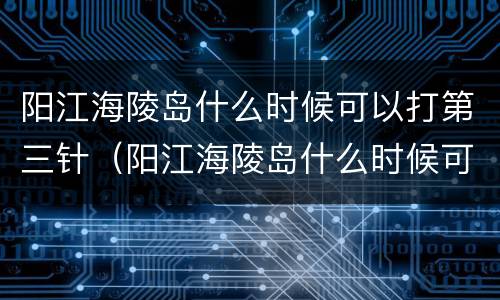 阳江海陵岛什么时候可以打第三针（阳江海陵岛什么时候可以打第三针新冠疫苗）