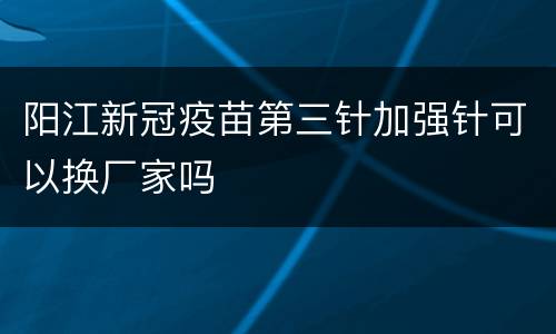 阳江新冠疫苗第三针加强针可以换厂家吗