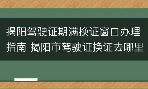 揭阳驾驶证期满换证窗口办理指南 揭阳市驾驶证换证去哪里办理