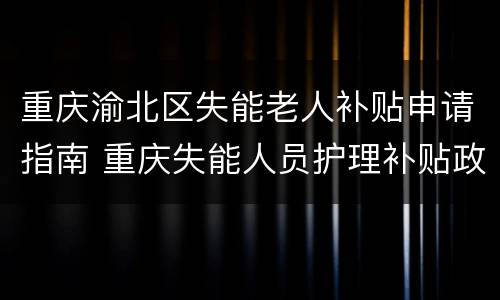 重庆渝北区失能老人补贴申请指南 重庆失能人员护理补贴政策