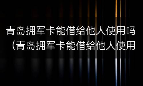 青岛拥军卡能借给他人使用吗（青岛拥军卡能借给他人使用吗安全吗）