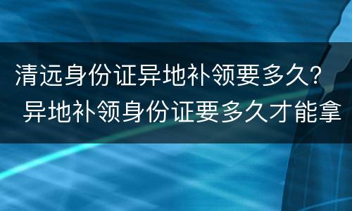 清远身份证异地补领要多久？ 异地补领身份证要多久才能拿