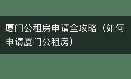 厦门公租房申请全攻略（如何申请厦门公租房）
